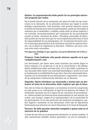 78
                                                   Quinto: La argumentación debe partir de un principio univer-
                                                   sal aceptado por todos.
                                                   No se puede discutir sin la aceptación, por parte de todos los que inter-
                                                   vienen en la discusión, de un principio universal que regule la acción
                                                   dialógica argumentativa. Este principio, más general mientras menos
                                                   acuerdos de entrada haya entre los participantes, puede ser formulado al
                                                   comienzo por el moderador o, también, puede estar en forma implícita y
                                                   ser invocado circunstancialmente por cualquiera de los participantes
                                                   cuando se piden «mociones de orden». Principios universales de discu-
                                                   sión pueden ser los que tiene que ver con la importancia del tema, el nivel
                                                   de responsabilidad de los participantes, etc. Es bastante frecuente recu-
                                                   rrir al principio generalísimo de la naturaleza racional de quienes discu-
                                                   ten, con el objeto de regularizar la discusión: «Señores, por favor, esta-
MANUAL DE ESTRATEGIAS DE ENSÑEANZA / APRENDIZAJE




                                                   mos entre seres racionales»
                                                   Presupuestos dialógicos que apuntan a los procedimientos de la discu-
                                                             sión.
                                                   Primero: Cada hablante sólo puede afirmar aquello en lo que
                                                   verdaderamente cree
                                                   Las discusiones, por darse entre seres humanos que ansían llegar en
                                                   forma conjunta a la verdad por la vía de la concertación y del diálogo,
                                                   deben establecerse sobre una base ética. En el que hable o participe en
                                                   una discusión debe existir una autoridad deontológica o moral en la cual
                                                   se fundamenta la credibilidad de lo que dice. Esta está relacionada direc-
                                                   tamente con la sinceridad de sus afirmaciones o negaciones y con el gra-
                                                   do de compromiso existencial del individuo con su discurso.
                                                   Segundo: Quien introduce un enunciado o norma que no per-
                                                   tenece al tema de la discusión, debe explicar por que lo hace.
                                                   Con esto se evitan las digresiones y se mantiene el nivel de compromiso
                                                   de cada quien en su contribución al logro de los objetivos del debate. El
                                                   moderador, haciendo uso de la figura de las «mociones de procedimien-
                                                   to», deberá señalar las intervenciones improcedentes en este sentido, las
                                                   cuales, casi siempre, surgen de la espontaneidad o de la emotividad de
                                                   los participantes. En el caso particular del seminario investigativa, pue-
                                                   den llegarse a presentar en las discusiones cierto tipo de digresiones
                                                   Interesantes que provocan un nuevo dinamismo en la tarea de búsqueda.
                                                   Tercero: Se debe prestar atención completa a quien está en el
                                                   ejercicio de la palabra
                                                   A pesar de que éste es un presupuesto elemental, es, quizás también, el
                                                   más comúnmente olvidado. Hemos aprendido y se nos ha enseñado a
 