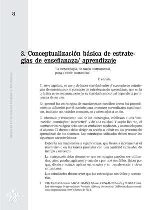 8




                                                   3. Conceptualización básica de estrate-
                                                   gias de enseñanaza/ aprendizaje
                                                                       “la metodología, de razón instrumental,
                                                                       pasa a razón sustantiva”
MANUAL DE ESTRATEGIAS DE ENSÑEANZA / APRENDIZAJE




                                                                                                            V. Zapata
                                                         En este capitulo, se parte de hacer claridad entre el concepto de estrate-
                                                         gias de enseñanza y el concepto de estrategias de aprendizaje, que en la
                                                         práctica no se separan, pero de su claridad conceptual depende la perti-
                                                         nencia de su uso.
                                                         En general las estrategias de enseñanza se conciben como los procedi-
                                                         mientos utilizados por el docente para promover aprendizajes significati-
                                                         vos, implican actividades conscientes y orientadas a un fin.
                                                         El adecuado y consciente uso de las estrategias, conllevan a una “ins-
                                                         trucción estratégica2 interactiva” y de alta calidad. Y según Beltrán, el
                                                         instructor estratégico debe ser un verdadero mediador, y un modelo para
                                                         el alumno. El docente debe dirigir su acción a influir en los procesos de
                                                         aprendizaje de los alumnos. Las estrategias utilizadas deben reunir las
                                                         siguientes características:
                                                         ·    Deberán ser funcionales y significativas, que lleven a incrementar el
                                                              rendimiento en las tareas previstas con una cantidad razonable de
                                                              tiempo y esfuerzo.
                                                         ·    La instrucción debe demostrar que estrategias pueden ser utiliza-
                                                              das, cómo pueden aplicarse y cuándo y por qué son útiles. Saber por
                                                              que, dónde y cuándo aplicar estrategias y su transferencia a otras
                                                              situaciones.
                                                         ·    Los estudiantes deben creer que las estrategias son útiles y necesa-
                                                              rias.
                                                         2.   VALLE ARIAS Antonio, BARCA LOZANO, Alfonso, GONZALEZ Ramón y NUÑEZ P. José.
                                                              Las estrategias de aprendizaje. Revisión teórica y conceptual. En Revista Latinoameri-
                                                              cana de psicología.1999.Volumen 31 No 3.
 