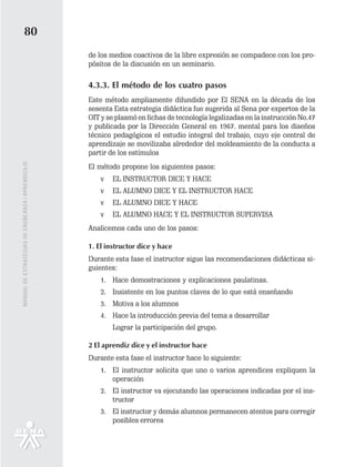 80
                                                   de los medios coactivos de la libre expresión se compadece con los pro-
                                                   pósitos de la discusión en un seminario.

                                                   4.3.3. El método de los cuatro pasos
                                                   Este método ampliamente difundido por El SENA en la década de los
                                                   sesenta Esta estrategia didáctica fue sugerida al Sena por expertos de la
                                                   OIT y se plasmó en fichas de tecnología legalizadas en la instrucción No.47
                                                   y publicada por la Dirección General en 1967. mental para los diseños
                                                   técnico pedagógicos el estudio integral del trabajo, cuyo eje central de
                                                   aprendizaje se movilizaba alrededor del moldeamiento de la conducta a
                                                   partir de los estímulos
MANUAL DE ESTRATEGIAS DE ENSÑEANZA / APRENDIZAJE




                                                   El método propone los siguientes pasos:
                                                       v   EL INSTRUCTOR DICE Y HACE
                                                       v   EL ALUMNO DICE Y EL INSTRUCTOR HACE
                                                       v   EL ALUMNO DICE Y HACE
                                                       v   EL ALUMNO HACE Y EL INSTRUCTOR SUPERVISA
                                                   Analicemos cada uno de los pasos:

                                                   1. El instructor dice y hace
                                                   Durante esta fase el instructor sigue las recomendaciones didácticas si-
                                                   guientes:
                                                       1. Hace demostraciones y explicaciones paulatinas.
                                                       2. Insistente en los puntos claves de lo que está enseñando
                                                       3. Motiva a los alumnos
                                                       4. Hace la introducción previa del tema a desarrollar
                                                           Lograr la participación del grupo.

                                                   2 El aprendiz dice y el instructor hace
                                                   Durante esta fase el instructor hace lo siguiente:
                                                       1. El instructor solicita que uno o varios aprendices expliquen la
                                                          operación
                                                       2. El instructor va ejecutando las operaciones indicadas por el ins-
                                                          tructor
                                                       3. El instructor y demás alumnos permanecen atentos para corregir
                                                          posibles errores
 
