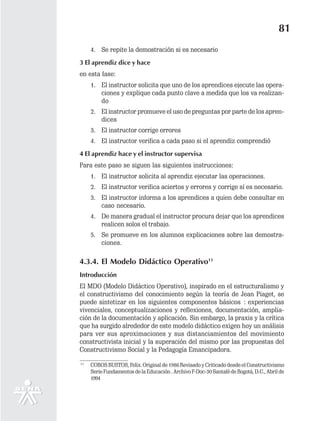 81
     4. Se repite la demostración si es necesario
3 El aprendiz dice y hace
en esta fase:
     1. El instructor solicita que uno de los aprendices ejecute las opera-
        ciones y explique cada punto clave a medida que los va realizan-
        do
     2. El instructor promueve el uso de preguntas por parte de los apren-
        dices
     3. El instructor corrige errores
     4. El instructor verifica a cada paso si el aprendiz comprendió
4 El aprendiz hace y el instructor supervisa
Para este paso se siguen las siguientes instrucciones:
     1. El instructor solicita al aprendiz ejecutar las operaciones.
     2. El instructor verifica aciertos y errores y corrige sí es necesario.
     3. El instructor informa a los aprendices a quien debe consultar en
        caso necesario.
     4. De manera gradual el instructor procura dejar que los aprendices
        realicen solos el trabajo.
     5. Se promueve en los alumnos explicaciones sobre las demostra-
        ciones.

4.3.4. El Modelo Didáctico Operativo11
Introducción
El MDO (Modelo Didáctico Operativo), inspirado en el estructuralismo y
el constructivismo del conocimiento según la teoría de Jean Piaget, se
puede sintetizar en los siguientes componentes básicos : experiencias
vivenciales, conceptualizaciones y reflexiones, documentación, amplia-
ción de la documentación y aplicación. Sin embargo, la praxis y la crítica
que ha surgido alrededor de este modelo didáctico exigen hoy un análisis
para ver sus aproximaciones y sus distanciamientos del movimiento
constructivista inicial y la superación del mismo por las propuestas del
Constructivismo Social y la Pedagogía Emancipadora.
11
     COBOS BUSTOS, Felix. Original de 1986 Revisado y Criticado desde el Constructivismo
     Serie Fundamentos de la Educación . Archivo F-Doc-30 Santafé de Bogotá, D.C., Abril de
     1994
 
