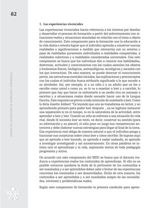 82
                                                   1. Las experiencias vivenciales
                                                   Las experiencias vivenciales hacen referencia a los intentos por diseñar
                                                   y desarrollar el proceso de formación a partir del enfrentamiento con si-
                                                   tuaciones reales y situaciones simuladas en relación con el tema u objeto
                                                   de conocimiento. Este componente para la formación une la educación a
                                                   la vida diaria e intenta lograr que el individuo aprenda a construir nuevas
                                                   realidades o significaciones a medida que interactúa con su entorno y
                                                   pasa de realidades puramente individuales a realidades compartidas, a
                                                   realidades colectivas y a realidades consideradas universales. Con este
                                                   componente se busca que los individuos den a conocer sus habilidades,
                                                   destrezas, actitudes y conocimientos con los cuales asimilan los objetos
                                                   y fenómenos físicos, biológicos, antropológicos, sicológicos y sociales con
                                                   los que interactúan. De esta manera, se puede detectar el conocimiento
MANUAL DE ESTRATEGIAS DE ENSÑEANZA / APRENDIZAJE




                                                   previo, las estructuras mentales iniciales, las explicaciones y preconceptos
                                                   con los cuales el individuo busca atribuirle significado a lo que sucede a
                                                   su alrededor. Así, por ejemplo, si a un niño o a un adulto que no lee o
                                                   escribe como usted o como yo, se le va a enseñar a leer y a escribir, lo
                                                   primero que hay que hacer es enfrentarlo a un medio rico en mensaje s
                                                   escritos y a situaciones reales donde necesite hacer uso de la Lengua
                                                   Escrita. Este requisito es previo a toda intención de enseñarle a leer. Como
                                                   lo diría Josette Jolibert “Es leyendo que uno se transforma en lector, y no
                                                   aprendiendo primero para poder leer después ; no es legítimo instaurar
                                                   una separación ni en el tiempo, ni en la naturaleza de la actividad, entre
                                                   aprender a leer y leer. Cuando un niño se enfrenta a una situación de vida
                                                   real, donde él necesita leer un texto, es decir, construir su sentido (para
                                                   su información y su placer), el niño pone en juego sus competencias an-
                                                   teriores y debe elaborar nuevas estrategias para llegar al final de la tarea.
                                                   Esa experiencia real obliga de manera natural a que el individuo ponga a
                                                   funcionar sus conjeturas sobre cómo leer y cómo escribir. Se supone aquí
                                                   que se aprende a leer leyendo, se aprende a nadar nadando, se aprende
                                                   a investigar investigando y así sucesivamente. En otras palabras se in-
                                                   tenta unir el aprendizaje y la vida, aspiración eterna de toda pedagogía
                                                   progresista y activa.
                                                   De acuerdo con este componente del MDO se busca que el docente tra-
                                                   duzca a experiencias reales los contenidos de aprendizaje. Si ello no es
                                                   posible entonces quedaría la duda de lo pertinente de los contenidos a
                                                   ser enseñados y a ser aprendidos deben salir o brotar de las experiencias
                                                   concretas los contenidos a ser desarrollados. Dicho de otra manera, los
                                                   contenidos a ser aprendidos y a ser enseñados surgen de las necesida-
                                                   des, intereses y problemáticas reales.
                                                   Según este componente de formación la primera condición para apren-
 