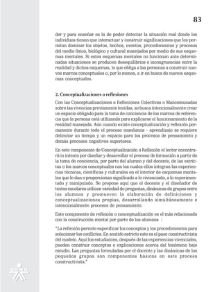 83
der y para enseñar es la de poder detectar la situación real donde los
individuos tienen que interactuar y construir significaciones que les per-
mitan dominar los objetos, hechos, eventos, procedimientos y procesos
del medio físico, biológico y cultural manejados por medio de sus esque-
mas mentales. Si estos esquemas mentales no funcionan ante determi-
nadas situaciones se producen desequilibrios o incongruencias entre la
realidad y dichos esquemas, lo que obliga a las personas a construir nue-
vos marcos conceptuales o, por lo menos, a ir en busca de nuevos esque-
mas conceptuales.


2. Conceptualizaciones o reflexiones
Con las Conceptualizaciones o Reflexiones Colectivas o Mancomunadas
sobre las vivencias previamente tenidas, se busca intencionalmente crear
un espacio obligado para la toma de conciencia de los marcos de referen-
cia que la persona está utilizando para explicarse el funcionamiento de la
realidad manejada. Aún cuando existe conceptualización y reflexión per-
manente durante todo el proceso enseñanza - aprendizaje se requiere
delimitar un tiempo y un espacio para los procesos de pensamiento y
demás procesos cognitivos superiores.
En este componente de Conceptualización o Reflexión el lector encontra-
rá in intento por diseñar y desarrollar el proceso de formación a partir de
la toma de conciencia, por parte del alumno y del docente, de las estric-
tas o los marcos conceptuales con los cuales ellos integran las experien-
cias técnicas, científicas y culturales en el interior de esquemas menta-
les que le dan o proporcionan significado a lo vivienciado, a lo experimen-
tado y manipulado. Se propone aquí que el docente y el diseñador de
textos escolares utilicen variedad de preguntas, dinámicas de grupos entre
los alumnos y promueven la elaboración de definiciones y
conceptualizaciones propias, desarrollando simultáneamente e
intencionalmente procesos de pensamiento.
Este componente de reflexión o conceptualización es el más relacionado
con la construcción mental por parte de los alumnos :
“La reflexión permite especificar los conceptos y los procedimientos para
solucionar los conflictos. En sentido estricto este es el paso constructivista
del modelo. Aquí los estudiantes, después de las experiencias vivenciales,
pueden construir conceptos o explicaciones acerca del fenómeno bajo
estudio. Las preguntas formuladas por el docente y las dinámicas de los
pequeños grupos son componentes básicos en este proceso
constructivista.”
 