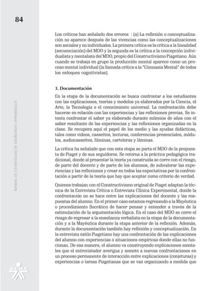 84
                                                   Los críticos han señalado dos errores : (a) La reflexión o conceptualiza-
                                                   ción no aparece después de las vivencias como las conceptualizaciones
                                                   son sociales y no individuales. La primera crítica es la crítica a la linealidad
                                                   (secuenciación) del MDO y la segunda es la crítica a la concepción indivi-
                                                   dualista y mentalista del MDO, propio del Constructivismo Piagetiano. Aún
                                                   cuando se trabaja en grupo la producción mental aparece como un pro-
                                                   ceso mental individual (la llamada crítica a la “Gimnasia Mental” de todos
                                                   los enfoques cognitivistas).


                                                   3. Documentación
                                                   En la etapa de la documentación se busca confrontar a los estudiantes
                                                   con las explicaciones, teorías y modelos ya elaborados por la Ciencia, el
MANUAL DE ESTRATEGIAS DE ENSÑEANZA / APRENDIZAJE




                                                   Arte, la Tecnología o el conocimiento universal. La confrontación debe
                                                   hacerse en relación con las experiencias y las reflexiones previas. Se in-
                                                   tenta confrontar el saber ya elaborado durante milenios de años con el
                                                   saber resultante de las experiencias y las reflexiones organizadas en la
                                                   clase. Se recupera aquí el papel de los medio y las ayudas didácticas,
                                                   tales como videos, cassettes, lecturas, conferencias presenciales, módu-
                                                   los, audiocassettes, filminas, carteleras y láminas.
                                                   La crítica ha señalado que con esta etapa se parta el MDO de la propues-
                                                   ta de Piaget y de sus seguidores. Se retorna a la práctica pedagógica tra-
                                                   dicional, donde al presentar la teoría ya construida se corre con el riesgo,
                                                   de parte del docente y de parte de los alumnos, de subvalorar las expe-
                                                   riencias y las reflexiones y crear en todos las expectativas por la confron-
                                                   tación a partir de la teoría que hay que aceptar como criterio de verdad.
                                                   Quienes trabajan con el Constructivismo original de Piaget adaptan la téc-
                                                   nica de la Entrevista Crítica o Entrevista Clínica Experimental, donde la
                                                   confrontación no se hace entre las explicaciones del docente y las res-
                                                   puestas del alumno. En el primer caso estamos regresando a la Mayéutica
                                                   o procedimiento Socrático de hacer pensar y entender a través de la
                                                   estimulación de la argumentación lógica. En el caso del MDO se corre el
                                                   riesgo de regresar a la enseñanza verbalista en la etapa de la documenta-
                                                   ción y a la Mayéutica durante la etapa anterior de la reflexión. Además,
                                                   durante la documentación también hay reflexión y conceptualización. En
                                                   la entrevista estilo Piagetiano hay una confrontación de las explicaciones
                                                   del alumno con experiencias o situaciones empíricas donde ellas no fun-
                                                   cionan. De esa manera, el alumno va construyendo explicaciones menta-
                                                   les que el entrevistador averigua y somete a nuevas confrontaciones en
                                                   un proceso permanente de interacción entre explicaciones (conjeturas) y
                                                   experiencias o tareas Piagetianas que se van organizando a medida que
 