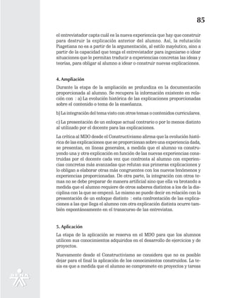 85
el entrevistador capta cuál es la nueva experiencia que hay que construir
para destruir la explicación anterior del alumno. Así, la refutación
Piagetiana no es a partir de la argumentación, al estilo mayéutico, sino a
partir de la capacidad que tenga el entrevistador para ingeniarse o idear
situaciones que le permitan traducir a experiencias concretas las ideas y
teorías, para obligar al alumno a idear o construir nuevas explicaciones.


4. Ampliación
Durante la etapa de la ampliación se profundiza en la documentación
proporcionada al alumno. Se recupera la información existente en rela-
ción con : a) La evolución histórica de las explicaciones proporcionadas
sobre el contenido o tema de la enseñanza.
b) La integración del tema visto con otros temas o contenidos curriculares.
c) La presentación de un enfoque actual contrario o por lo menos distinto
al utilizado por el docente para las explicaciones.
La crítica al MDO desde el Constructivismo afirma que la evolución histó-
rica de las explicaciones que se proporcionan sobre una experiencia dada,
se presentan, en líneas generales, a medida que el alumno va constru-
yendo una y otra explicación en función de las nuevas experiencias cons-
truidas por el docente cada vez que confronta al alumno con experien-
cias concretas más avanzadas que refutan sus primeras explicaciones y
lo obligan a elaborar otras más congruentes con los nuevos fenómenos y
experiencias proporcionadas. De otra parte, la integración con otros te-
mas no se debe preparar de manera artificial sino que ella va brotando a
medida que el alumno requiere de otros saberes distintos a los de la dis-
ciplina con la que se empezó. Lo mismo se puede decir en relación con la
presentación de un enfoque distinto : esta confrontación de las explica-
ciones a las que llega el alumno con otra explicación distinta ocurre tam-
bién espontáneamente en el transcurso de las entrevistas.


5. Aplicación
La etapa de la aplicación se reserva en el MDO para que los alumnos
utilicen sus conocimientos adquiridos en el desarrollo de ejercicios y de
proyectos.
Nuevamente desde el Constructivismo se considera que no es posible
dejar para el final la aplicación de los conocimientos construidos. La te-
sis es que a medida que el alumno se compromete en proyectos y tareas
 