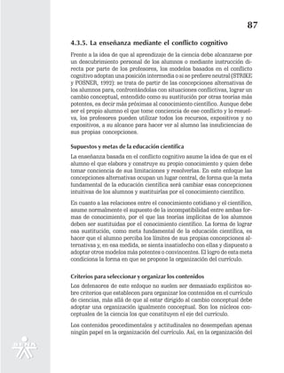 87
4.3.5. La enseñanza mediante el conflicto cognitivo
Frente a la idea de que al aprendizaje de la ciencia debe alcanzarse por
un descubrimiento personal de los alumnos o mediante instrucción di-
recta por parte de los profesores, los modelos basados en el conflicto
cognitivo adoptan una posición intermedia o si se prefiere neutral (STRIKE
y POSNER, 1992): se trata de partir de las concepciones alternativas de
los alumnos para, confrontándolas con situaciones conflictivas, lograr un
cambio conceptual, entendido como su sustitución por otras teorías más
potentes, es decir más próximas al conocimiento científico. Aunque debe
ser el propio alumno el que tome conciencia de ese conflicto y lo resuel-
va, los profesores pueden utilizar todos los recursos, expositivos y no
expositivos, a su alcance para hacer ver al alumno las insuficiencias de
sus propias concepciones.

Supuestos y metas de la educación científica
La enseñanza basada en el conflicto cognitivo asume la idea de que es el
alumno el que elabora y construye su propio conocimiento y quien debe
tomar conciencia de sus limitaciones y resolverlas. En este enfoque las
concepciones alternativas ocupan un lugar central, de forma que la meta
fundamental de la educación científica será cambiar esas concepciones
intuitivas de los alumnos y sustituirlas por el conocimiento científico.
En cuanto a las relaciones entre el conocimiento cotidiano y el científico,
asume normalmente el supuesto de la incompatibilidad entre ambas for-
mas de conocimiento, por el que las teorías implícitas de los alumnos
deben ser sustituidas por el conocimiento científico. La forma de lograr
esa sustitución, como meta fundamental de la educación científica, es
hacer que el alumno perciba los límites de sus propias concepciones al-
ternativas y, en esa medida, se sienta insatisfecho con ellas y dispuesto a
adoptar otros modelos más potentes o convincentes. El logro de esta meta
condiciona la forma en que se propone la organización del currículo.

Criterios para seleccionar y organizar los contenidos
Los defensores de este enfoque no suelen ser demasiado explícitos so-
bre criterios que establecen para organizar los contenidos en el currículo
de ciencias, más allá de que al estar dirigido al cambio conceptual debe
adoptar una organización igualmente conceptual. Son los núcleos con-
ceptuales de la ciencia los que constituyen el eje del currículo.
Los contenidos procedimentales y actitudinales no desempeñan apenas
ningún papel en la organización del currículo. Así, en la organización del
 