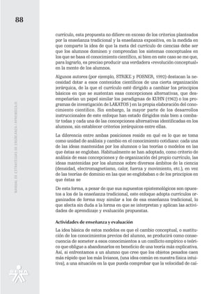 88
                                                   currículo, esta propuesta no difiere en exceso de los criterios planteados
                                                   por la enseñanza tradicional y la enseñanza expositiva, en la medida en
                                                   que comparte la idea de que la meta del currículo de ciencias debe ser
                                                   que los alumnos dominen y comprendan los sistemas conceptuales en
                                                   los que se basa el conocimiento científico, si bien en este caso se me que,
                                                   para lograrlo, es preciso producir una verdadera «revolución conceptual»
                                                   en la mente de los alumnos.
                                                   Algunos autores (por ejemplo, STRIKE y POSNER, 1992) destacan la ne-
                                                   cesidad dotar a esos contenidos científicos de una cierta organización
                                                   jerárquica, de la que el currículo esté dirigido a cambiar los principios
                                                   básicos en que se sustentan esas concepciones alternativas, que des-
                                                   empeñarían un papel similar los paradigmas de KUHN (1962) o los pro-
MANUAL DE ESTRATEGIAS DE ENSÑEANZA / APRENDIZAJE




                                                   gramas de investigación de LAKATOS ) en la propia elaboración del cono-
                                                   cimiento científico. Sin embargo, la mayor parte de los desarrollos
                                                   instruccionales de este enfoque han estado dirigidos más bien a comba-
                                                   tir todas y cada una de las concepciones alternativas identificadas en los
                                                   alumnos, sin establecer criterios jerárquicos entre ellas.
                                                   La diferencia entre ambas posiciones reside en qué es lo que se toma
                                                   como unidad de análisis y cambio en el conocimiento cotidiano: cada una
                                                   de las ideas mantenidas por los alumnos o las teorías o modelos en las
                                                   que éstas se engloban. Habitualmente se han adoptado, como criterio de
                                                   análisis de esas concepciones y de organización del propio currículo, las
                                                   ideas mantenidas por los alumnos sobre diversos ámbitos de la ciencia
                                                   (densidad, electromagnetismo, calor, fuerza y movimiento, etc.), en vez
                                                   de las teorías de dominio en las que se englobaban o de los principios en
                                                   que éstas se
                                                   De esta forma, a pesar de que sus supuestos epistemológicos son opues-
                                                   tos a los de la enseñanza tradicional, este enfoque adopta currículos or-
                                                   ganizados de forma muy similar a los de esa enseñanza tradicional, lo
                                                   que afecta sin duda a la forma en que se interpretan y aplican las activi-
                                                   dades de aprendizaje y evaluación propuestas.

                                                   Actividades de enseñanza y evaluación
                                                   La idea básica de estos modelos es que el cambio conceptual, o sustitu-
                                                   ción de los conocimientos previos del alumno, se producirá como conse-
                                                   cuencia de someter a esos conocimientos a un conflicto empírico o teóri-
                                                   co que obligue a abandonarlos en beneficio de una teoría más explicativa.
                                                   Así, si enfrentamos a un alumno que cree que los objetos pesados caen
                                                   más rápido que los más livianos, (una idea común en nuestra física intui-
                                                   tiva), a una situación en la que pueda comprobar que la velocidad de caí-
 