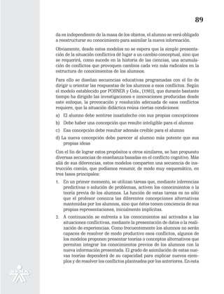 89
da es independiente de la masa de los objetos, el alumno se verá obligado
a reestructurar su conocimiento para asimilar la nueva información.
Obviamente, desde estos modelos no se espera que la simple presenta-
ción de la situación conflictiva dé lugar a un cambio conceptual, sino que
se requerirá, como sucede en la historia de las ciencias, una acumula-
ción de conflictos que provoquen cambios cada vez más radicales en la
estructura de conocimientos de los alumnos.
Para ello se diseñan secuencias educativas programadas con el fin de
dirigir u orientar las respuestas de los alumnos a esos conflictos. Según
el modelo establecido por POSNER y Cols., (1982), que durante bastante
tiempo ha dirigido las investigaciones e innovaciones producidas desde
este enfoque, la provocación y resolución adecuada de esos conflictos
requiere, que la situación didáctica reúna ciertas condiciones:
a) El alumno debe sentirse insatisfecho con sus propias concepciones
b) Debe haber una concepción que resulte inteligible para el alumno
c) Esa concepción debe resultar además creíble para el alumno
d) La nueva concepción debe parecer al alumno más potente que sus
    propias ideas
Con el fin de lograr estos propósitos u otros similares, se han propuesto
diversas secuencias de enseñanza basadas en el conflicto cognitivo. Más
allá de sus diferencias, estos modelos comparten una secuencia de ins-
trucción común, que podíamos resumir, de modo muy esquemático, en
tres fases principales:
1. En un primer momento, se utilizan tareas que, mediante inferencias
   predictivas o solución de problemas, activen los conocimientos o la
   teoría previa de los alumnos. La función de estas tareas es no sólo
   que el profesor conozca las diferentes concepciones alternativas
   mantenidas por los alumnos, sino que éstos tomen conciencia de sus
   propias representaciones, inicialmente implícitas.
2. A continuación se enfrenta a los conocimientos así activados a las
   situaciones conflictivas, mediante la presentación de datos o la reali-
   zación de experiencias. Como frecuentemente los alumnos no serán
   capaces de resolver de modo productivo esos conflictos, algunos de
   los modelos proponen presentar teorías o conceptos alternativos que
   permitan integrar los conocimientos previos de los alumnos con la
   nueva información presentada. El grado de asimilación de estas nue-
   vas teorías dependerá de su capacidad para explicar nuevos ejem-
   plos y de resolver los conflictos planteados por los anteriores. En esta
 