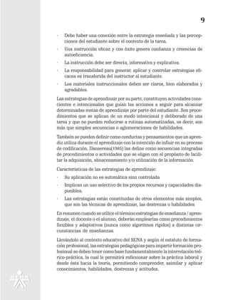 9
·   Debe haber una conexión entre la estrategia enseñada y las percep-
    ciones del estudiante sobre el contexto de la tarea.
·   Una instrucción eficaz y con éxito genera confianza y creencias de
    autoeficiencia.
·   La instrucción debe ser directa, informativa y explicativa.
·   La responsabilidad para generar, aplicar y controlar estrategias efi-
    caces es transferida del instructor al estudiante.
·   Los materiales instruccionales deben ser claros, bien elaborados y
    agradables.
Las estrategias de aprendizaje por su parte, constituyen actividades cons-
cientes e intencionales que guían las acciones a seguir para alcanzar
determinadas metas de aprendizaje por parte del estudiante. Son proce-
dimientos que se aplican de un modo intencional y deliberado de una
tarea y que no pueden reducirse a rutinas automatizadas, es decir, son
más que simples secuencias o aglomeraciones de habilidades.
También se pueden definir como conductas y pensamientos que un apren-
diz utiliza durante el aprendizaje con la intención de influir en su proceso
de codificación. Dansereau(1985) las define como secuencias integradas
de procedimientos o actividades que se eligen con el propósito de facili-
tar la adquisición, almacenamiento y/o utilización de la información.
Características de las estrategias de aprendizaje:
·   Su aplicación no es automática sino controlada
·   Implican un uso selectivo de los propios recursos y capacidades dis-
    ponibles.
·   Las estrategias están constituidas de otros elementos más simples,
    que son las técnicas de aprendizaje, las destrezas o habilidades
En resumen cuando se utilice el término estrategias de enseñanza / apren-
dizaje, el docente o el alumno, deberán emplearlas como procedimientos
flexibles y adaptativos (nunca como algoritmos rígidos) a distintas cir-
cunstancias de enseñanzas.
Llevándolo al contexto educativo del SENA y según el estatuto de forma-
ción profesional, las estrategias pedagógicas para impartir formación pro-
fesional se deben tener como base fundamentalmente la interrelación teó-
rico-práctica, la cual le permitirá reflexionar sobre la práctica laboral y
desde ésta hacia la teoría, permitiendo comprender, asimilar y aplicar
conocimientos, habilidades, destrezas y actitudes.
 