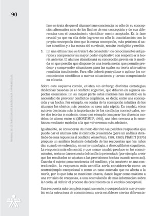 90
                                                      fase se trata de que el alumno tome conciencia no sólo de su concep-
                                                      ción alternativa sino de los límites de esa concepción y de sus dife-
                                                      rencias con el conocimiento científica- mente aceptado. Es la fase
                                                      crucial ya que en ella debe lograrse no sólo la insatisfacción con la
                                                      propia concepción sino que la nueva concepción, más próxima al sa-
                                                      ber científico y a las metas del currículo, resulte inteligible y creíble.
                                                   3. En una última fase se tratará de consolidar los conocimientos adqui-
                                                      ridos y comprender su mayor poder explicativo con respecto a la teo-
                                                      ría anterior. El alumno abandonará su concepción previa en la medi-
                                                      da en que perciba que dispone de una teoría mejor, que permite pre-
                                                      decir y comprender situaciones para las cuales su teoría alternativa
                                                      resultaba insuficiente. Para ello deberá generalizar o aplicar los co-
                                                      nocimientos científicos a nuevas situaciones y tareas comprobando
MANUAL DE ESTRATEGIAS DE ENSÑEANZA / APRENDIZAJE




                                                      su eficacia.
                                                   Sobre este esquema común, existen sin embargo distintas estrategias
                                                   didácticas basadas en el conflicto cognitivo, que difieren en algunos as-
                                                   pectos esenciales. En su mayor parte estos modelos han insistido en la
                                                   necesidad de provocar conflictos empíricos, es decir, entre una concep-
                                                   ción y un hecho. Por ejemplo, en contra de la concepción intuitiva de los
                                                   alumnos los objetos más pesados no caen más rápido. En cambio, otros
                                                   autores destacan más la importancia de los conflictos conceptuales, en-
                                                   tre dos teorías o modelos, como por ejemplo comparar los diversos mo-
                                                   delos de átomo entre sí (MORTIMER,1995), una idea cercana a la ense-
                                                   ñanza mediante modelos a la que volveremos más adelante.
                                                   Igualmente, se consideran de modo distinto las posibles respuestas que
                                                   puede dar el alumno ante el conflicto presentado (para un análisis deta-
                                                   llado de esas repuestas al conflicto véase Pozo, 1987, 1989). PIAGET (1975)
                                                   propuso un análisis bastante detallado de las respuestas que los niños
                                                   dan cuando se enfrentan, en su terminología, a desequilibrios cognitivos.
                                                   La respuesta más elemental, y que menor cambio produce en los conoci-
                                                   mientos, sería no darse cuenta del conflicto presentado (por ejemplo, creer
                                                   que los resultados se ajustan a las previsiones hechas cuando no es así).
                                                   Cuando el sujeto toma conciencia del conflicto, y lo convierte en una con-
                                                   tradicción, la respuesta más sencilla sería considerarlo como un
                                                   contraejemplo excepcional o como un caso anómalo que no afecta a la
                                                   teoría, por lo que ésta se mantiene intacta, dando lugar como máximo a
                                                   una revisión de creencias, a una acumulación de más información sobre
                                                   la teoría, al definir el proceso de crecimiento en el cambio conceptual.
                                                   Una respuesta más compleja cognitivamente, y que produciría mayor cam-
                                                   bio en la estructura de conocimiento, sería establecer ciertas diferencia-
 