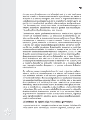 91
ciones o generalizaciones conceptuales dentro de la propia teoría para
resolver el conflicto. Estas respuestas serían equivalentes a los procesos
de ajuste en el cambio conceptual. Por último, la respuesta más radical
sería la reestructuración profunda de la propia teoría, dando lugar a un
cambio conceptual radical que afecte a los principios que la sustentan.
Esta última respuesta es muy infrecuente y normalmente sólo se produ-
cirá tras enfrentarse a numerosos conflictos que han sido resueltos pro-
visionalmente mediante respuestas más simples.
De esta forma, vemos que la enseñanza basada en el conflicto cognitivo
requiere un cuidadoso diseño de las actividades de enseñanza que im-
plica también ayudar al alumno a resolver sus conflictos, en lo que difiere
claramente de la enseñanza por descubrimiento. El alumno debe tomar
conciencia, por un proceso de explicitación, de los errores cometidos por
su teoría, para acabar asumiendo la superioridad de las teorías científi-
cas. En este sentido, los criterios de evaluación, aunque no se explicitan
tanto como las actividades de enseñanza, tienden a ser próximos a los
defendidos desde la enseñanza tradicional o expositiva. Al final se trata
de que los alumnos compartan, hagan suyas, las teorías científicas y aban-
donen sus concepciones alternativas. Éstas deben ser el punto de parti-
da de la enseñanza pero no su meta. Si bien en el proceso de enseñanza
no deben penalizarse las concepciones alternativas de los alumnos, sino
al contrario, fomentar su activación y discusión, en la evaluación final
esas concepciones deben desaparecer, ya que ésa es la meta de la edu-
cación científica.
Sin embargo, aunque comparta ciertos criterios de evaluación con la en-
señanza tradicional, este enfoque recurre a tareas y técnicas de evalua-
ción diferentes, similares a las utilizadas para evaluar el conocimiento
previo. No se trata tanto de evaluar el grado en que los alumnos verbalizan
los conceptos científicos, como sucede en los modelos más al uso, como
de comprobar en qué medida aplican esos conocimientos para resolver
problemas y afrontar situaciones nuevas. El alumno habrá aprendido cien-
cia en la medida en que aplique las teorías científicas a nuevos contextos
y situaciones. Sin embargo, como señala Duit (en prensa), la aplicación
de estos modelos de enseñanza, aunque sin duda haya tenido efectos
muy beneficiosos en la renovación de la didáctica de la ciencia, no parece
haber logrado ese objetivo básico de que los alumnos abandonen sus con-
cepciones alternativas.
Dificultades de aprendizaje y enseñanza previsibles
La persistencia de las concepciones alternativas, después de haber sido
sometidas de modo sistemático a conflictos cognitivos, constituye un se-
 