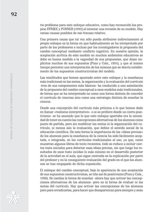 92
                                                   rio problema para este enfoque educativo, como han reconocido los pro-
                                                   pios STRIKE y POSNER (1992) al intentar una revisión de su modelo. Hay
                                                   varias causas posibles de ese fracaso relativo.
                                                   Una primera causa que tal vez sólo pueda atribuirse indirectamente al
                                                   propio enfoque es la forma en que habitualmente se ha interpretado por
                                                   parte de los profesores e incluso por los investigadores la propuesta del
                                                   cambio conceptual mediante conflicto cognitivo. En nuestra opinión, la
                                                   aceptación acrítica de este modelo en muchos ambientes educativos se
                                                   debe en buena medida a la vaguedad de sus propuestas, que dejan im-
                                                   plícitos muchos de sus supuestos (Pozo y Cols., 1991), y que al mismo
                                                   tiempo permiten una interpretación de los mismos que se desvía notable-
                                                   mente de los supuestos constructivistas del modelo.
MANUAL DE ESTRATEGIAS DE ENSÑEANZA / APRENDIZAJE




                                                   Las similitudes que hemos apuntado entre este enfoque y la enseñanza
                                                   más tradicional en las metas, la organización y la evaluación del currículo
                                                   -tres de sus componentes más básicos- ha conducido a una asimilación
                                                   de la propuesta del cambio conceptual a esos modelos más tradicionales,
                                                   de forma que se ha interpretado no como una forma distinta de concebir
                                                   el currículo de ciencias sino como una estrategia distinta de enseñar la
                                                   ciencia.
                                                   Desde una concepción del currículo más próxima a lo que hemos dado
                                                   en llamar «realismo interpretativo» -o si se prefiere desde un cierto posi-
                                                   tivismo- se ha asumido que lo que este enfoque aportaba era la necesi-
                                                   dad de tener en cuenta las concepciones alternativas de los alumnos como
                                                   punto de partida, pero sin modificar las metas ni la organización del cu-
                                                   rrículo, ni menos aún la evaluación, que define el sentido social de la
                                                   educación científica. De esta forma la importancia de las «ideas previas»
                                                   de los alumnos para la enseñanza de la ciencia ha sido fácilmente acep-
                                                   tada, e integrada, en los currículos tradicionales al uso, ya que, como
                                                   muestran algunos libros de texto recientes, todo se reduce a incluir cier-
                                                   tos tests iniciales para detectar esas ideas previas, sin que luego los re-
                                                   sultados de esos tests incidan lo más mínimo en el desarrollo posterior
                                                   de la actividad en el aula, que sigue centrada en la explicación por parte
                                                   del profesor y en la consiguiente evaluación del grado en el que los alum-
                                                   nos se han empapado de dicha exposición.
                                                   El enfoque del cambio conceptual, bajo la apariencia de una aceptación
                                                   de sus supuestos constructivistas, se tiñe así de positivismo (Pozo y Cols.,
                                                   1998). Se cambia la forma de enseñar -ahora hay que activar las concep-
                                                   ciones alternativas de los alumnos- pero no la forma de evaluar ni las
                                                   metas del currículo. Hay que activar las concepciones de los alumnos
                                                   pero para erradicarlas, para hacer que desaparezcan para siempre y sean
 