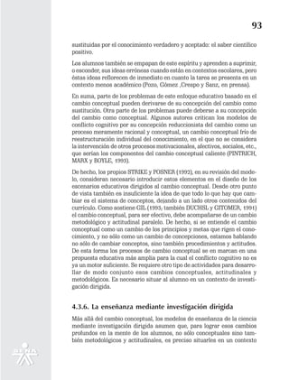 93
sustituidas por el conocimiento verdadero y aceptado: el saber científico
positivo.
Los alumnos también se empapan de este espíritu y aprenden a suprimir,
o esconder, sus ideas erróneas cuando están en contextos escolares, pero
éstas ideas reflorecen de inmediato en cuanto la tarea se presenta en un
contexto menos académico (Pozo, Gómez ,Crespo y Sanz, en prensa).
En suma, parte de los problemas de este enfoque educativo basado en el
cambio conceptual pueden derivarse de su concepción del cambio como
sustitución. Otra parte de los problemas puede deberse a su concepción
del cambio como conceptual. Algunos autores critican los modelos de
conflicto cognitivo por su concepción reduccionista del cambio como un
proceso meramente racional y conceptual, un cambio conceptual frío de
reestructuración individual del conocimiento, en el que no se considera
la intervención de otros procesos motivacionales, afectivos, sociales, etc.,
que serían los componentes del cambio conceptual caliente (PINTRICH,
MARX y BOYLE, 1993).
De hecho, los propios STRIKE y POSNER (1992), en su revisión del mode-
lo, consideran necesario introducir estos elementos en el diseño de los
escenarios educativos dirigidos al cambio conceptual. Desde otro punto
de vista también es insuficiente la idea de que todo lo que hay que cam-
biar es el sistema de conceptos, dejando a un lado otros contenidos del
currículo. Como sostiene GIL (1993; también DUCHSL y GITOMER, 1991)
el cambio conceptual, para ser efectivo, debe acompañarse de un cambio
metodológico y actitudinal paralelo. De hecho, si se entiende el cambio
conceptual como un cambio de los principios y metas que rigen el cono-
cimiento, y no sólo como un cambio de concepciones, estamos hablando
no sólo de cambiar conceptos, sino también procedimientos y actitudes.
De esta forma los procesos de cambio conceptual se en marcan en una
propuesta educativa más amplia para la cual el conflicto cognitivo no es
ya un motor suficiente. Se requiere otro tipo de actividades para desarro-
llar de modo conjunto esos cambios conceptuales, actitudinales y
metodológicos. Es necesario situar al alumno en un contexto de investi-
gación dirigida.


4.3.6. La enseñanza mediante investigación dirigida
Más allá del cambio conceptual, los modelos de enseñanza de la ciencia
mediante investigación dirigida asumen que, para lograr esos cambios
profundos en la mente de los alumnos, no sólo conceptuales sino tam-
bién metodológicos y actitudinales, es preciso situarles en un contexto
 