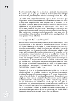 94
                                                   de actividad similar al que vive un científico, pero bajo la atenta dirección
                                                   del profesor que, al igual que sucedía en el enfoque de enseñanza por
                                                   descubrimiento, actuaría como «director de investigaciones» (GIL, 1993).
                                                   De hecho, esta propuesta recupera algunos de los supuestos que
                                                   subyacían al modelo de descubrimiento anteriormente analizado -como
                                                   su aceptación del paralelismo entre el aprendizaje de la ciencia y la in-
                                                   vestigación científica- pero desde nuevos planteamientos epistemológicos
                                                   y didácticos, que se alejan de ciertas creencias inductivistas que
                                                   subyacían al modelo de descubrimiento. Podríamos decir que lo que cam-
                                                   bia de un enfoque a otro es la propia concepción de la investigación cien-
                                                   tífica -que en este nuevo planteamiento se concibe como un proceso de
                                                   construcción social y con ella la forma de llevar esa investigación al aula
MANUAL DE ESTRATEGIAS DE ENSÑEANZA / APRENDIZAJE




                                                   como guía del trabajo didáctico.

                                                   Supuestos y metas de la educación científica
                                                   Aunque se considera que el aprendizaje de la ciencia debe seguir, como
                                                   en la enseñanza por descubrimiento, los pasos de la investigación cientí-
                                                   fica, en los modelos de investigación dirigida no se asume que el compo-
                                                   nente único o esencial del trabajo científico sea la aplicación rigurosa de
                                                   un método, sino que, de acuerdo con las orientaciones actuales en la
                                                   propia epistemología de la ciencia, se asume que la investigación que los
                                                   alumnos deben emular consiste ante todo en un laborioso proceso de
                                                   construcción social de teorías y modelos, apoyado no sólo en ciertos re-
                                                   cursos metodológicos sino también en el despliegue de actitudes que se
                                                   alejan bastante de las que cotidianamente muestran los alumnos, por lo
                                                   que la meta de esa investigación dirigida debe ser promover en los alum-
                                                   nos cambios no sólo en sus sistemas de conceptos sino también en sus
                                                   procedimientos y actitudes (DUCHSL y GITOMER, 1991; GIL, 1994; GIL Y
                                                   CARRASCOSA, 1985; GIL Y Cols., 1991).
                                                   Se asume por tanto, la hipótesis de la incompatibilidad entre el conoci-
                                                   miento cotidiano y el científico, no sólo en sus sistemas de conceptos,
                                                   sino también en sus métodos y en sus valores. Al mismo tiempo, a dife-
                                                   rencia de las estrategias de enseñanza basadas en el descubrimiento, se
                                                   adopta una clara posición constructivista, al considerar que los modelos
                                                   y teorías elaborados por la ciencia, pero también sus métodos y sus valo-
                                                   res, son producto de una construcción social, y que por tanto, para lo-
                                                   grarlos en el aula, es necesario situar al alumno en contextos sociales de
                                                   construcción del conocimiento similares a los que vive un científico. Dado
                                                   que la investigación científica se basa en la generación y resolución de
                                                   problemas teóricos y prácticos, la propia enseñanza de la ciencia deberá
                                                   organizarse también en torno a la resolución de problemas.
 