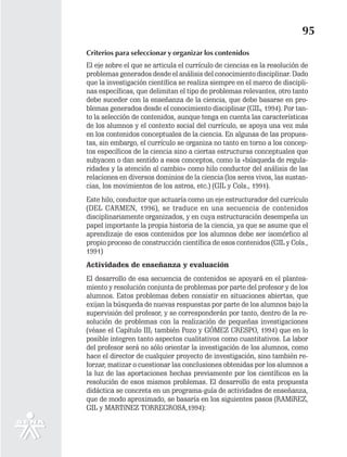 95
Criterios para seleccionar y organizar los contenidos
El eje sobre el que se articula el currículo de ciencias es la resolución de
problemas generados desde el análisis del conocimiento disciplinar. Dado
que la investigación científica se realiza siempre en el marco de discipli-
nas específicas, que delimitan el tipo de problemas relevantes, otro tanto
debe suceder con la enseñanza de la ciencia, que debe basarse en pro-
blemas generados desde el conocimiento disciplinar (GIL, 1994). Por tan-
to la selección de contenidos, aunque tenga en cuenta las características
de los alumnos y el contexto social del currículo, se apoya una vez más
en los contenidos conceptuales de la ciencia. En algunas de las propues-
tas, sin embargo, el currículo se organiza no tanto en torno a los concep-
tos específicos de la ciencia sino a ciertas estructuras conceptuales que
subyacen o dan sentido a esos conceptos, como la «búsqueda de regula-
ridades y la atención al cambio» como hilo conductor del análisis de las
relaciones en diversos dominios de la ciencia (los seres vivos, las sustan-
cias, los movimientos de los astros, etc.) (GIL y Cols., 1991).
Este hilo, conductor que actuaría como un eje estructurador del currículo
(DEL CARMEN, 1996), se traduce en una secuencia de contenidos
disciplinariamente organizados, y en cuya estructuración desempeña un
papel importante la propia historia de la ciencia, ya que se asume que el
aprendizaje de esos contenidos por los alumnos debe ser isomórfico al
propio proceso de construcción científica de esos contenidos (GIL y Cols.,
1991)
Actividades de enseñanza y evaluación
El desarrollo de esa secuencia de contenidos se apoyará en el plantea-
miento y resolución conjunta de problemas por parte del profesor y de los
alumnos. Estos problemas deben consistir en situaciones abiertas, que
exijan la búsqueda de nuevas respuestas por parte de los alumnos bajo la
supervisión del profesor, y se corresponderán por tanto, dentro de la re-
solución de problemas con la realización de pequeñas investigaciones
(véase el Capítulo III; también Pozo y GÓMEZ CRESPO, 1994) que en lo
posible integren tanto aspectos cualitativos como cuantitativos. La labor
del profesor será no sólo orientar la investigación de los alumnos, como
hace el director de cualquier proyecto de investigación, sino también re-
forzar, matizar o cuestionar las conclusiones obtenidas por los alumnos a
la luz de las aportaciones hechas previamente por los científicos en la
resolución de esos mismos problemas. El desarrollo de esta propuesta
didáctica se concreta en un programa-guía de actividades de enseñanza,
que de modo aproximado, se basaría en los siguientes pasos (RAMíREZ,
GIL y MARTíNEZ TORREGROSA,1994):
 
