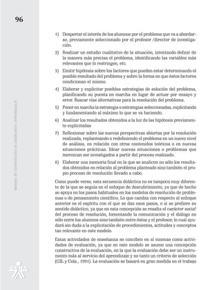 96
                                                   1) Despertar el interés de los alumnos por el problema que va a abordar-
                                                      se, previamente seleccionado por el profesor /director de investiga-
                                                      ción.
                                                   2) Realizar un estudio cualitativo de la situación, intentando definir de
                                                      la manera más precisa el problema, identificando las variables más
                                                      relevantes que lo restringen, etc.
                                                   3) Emitir hipótesis sobre los factores que pueden estar determinando el
                                                      posible resultado del problema y sobre la forma en que éstos factores
                                                      condicionan el mismo.
                                                   4) Elaborar y explicitar posibles estrategias de solución del problema,
                                                      planificando su puesta en marcha en lugar de actuar por ensayo y
                                                      error. Buscar vías alternativas para la resolución del problema.
MANUAL DE ESTRATEGIAS DE ENSÑEANZA / APRENDIZAJE




                                                   5) Poner en marcha la estrategia o estrategias seleccionadas, explicitando
                                                      y fundamentando al máximo lo que se va haciendo.
                                                   6) Analizar los resultados obtenidos a la luz de las hipótesis previamen-
                                                      te explicitadas
                                                   7) Reflexionar sobre las nuevas perspectivas abiertas por la resolución
                                                      realizada, replanteando o redefiniendo el problema en un nuevo nivel
                                                      de análisis, en relación con otros contenidos teóricos o en nuevas
                                                      situaciones prácticas. Idear nuevas situaciones o problemas que
                                                      merezcan ser investigados a partir del proceso realizado.
                                                   8) Elaborar una memoria final en la que se analicen no sólo los resulta-
                                                      dos obtenidos en relación al problema planteado sino también el pro-
                                                      pio proceso de resolución llevado a cabo.
                                                   Como puede verse, esta secuencia didáctica no es tampoco muy diferen-
                                                   te de la que se seguía en el enfoque de descubrimiento, ya que de hecho
                                                   se apoya en los pasos habituales en los modelos de resolución de proble-
                                                   mas o de pensamiento científico. Lo que cambia con respecto al enfoque
                                                   anterior es el espíritu con el que se dan esos pasos, o si se prefiere su
                                                   sentido didáctico, ya que en esta concepción se resalta el carácter socia!
                                                   del proceso de resolución, fomentando la comunicación y el diálogo no
                                                   sólo entre los alumnos sino también entre éstos y el profesor, lo cual ayu-
                                                   dará sin duda a la explicitación de procedimientos, actitudes y conceptos
                                                   tan relevante en este modelo.
                                                   Estas actividades de enseñanza se conciben en sí mismas como activi-
                                                   dades de evaluación, ya que en este modelo se asume una concepción
                                                   constructiva de la evaluación, en la que la evaluación debe ser un instru-
                                                   mento más al servicio del aprendizaje y no tanto un criterio de selección
                                                   (GIL y Cols., 1991). La evaluación se basará en gran medida en el trabajo
 