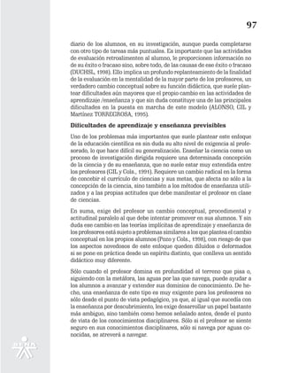 97
diario de los alumnos, en su investigación, aunque pueda completarse
con otro tipo de tareas más puntuales. Es importante que las actividades
de evaluación retroalimenten al alumno, le proporcionen información no
de su éxito o fracaso sino, sobre todo, de las causas de ese éxito o fracaso
(DUCHSL, 1998). Ello implica un profundo replanteamiento de la finalidad
de la evaluación en la mentalidad de la mayor parte de los profesores, un
verdadero cambio conceptual sobre su función didáctica, que suele plan-
tear dificultades aún mayores que el propio cambio en las actividades de
aprendizaje /enseñanza y que sin duda constituye una de las principales
dificultades en la puesta en marcha de este modelo (ALONSO, GIL y
Martínez TORREGROSA, 1995).
Dificultades de aprendizaje y enseñanza previsibles
Uno de los problemas más importantes que suele plantear este enfoque
de la educación científica es sin duda su alto nivel de exigencia al profe-
sorado, lo que hace difícil su generalización. Enseñar la ciencia como un
proceso de investigación dirigida requiere una determinada concepción
de la ciencia y de su enseñanza, que no suele estar muy extendida entre
los profesores (GIL y Cols., 1991). Requiere un cambio radical en la forma
de concebir el currículo de ciencias y sus metas, que afecta no sólo a la
concepción de la ciencia, sino también a los métodos de enseñanza utili-
zados y a las propias actitudes que debe manifestar el profesor en clase
de ciencias.
En suma, exige del profesor un cambio conceptual, procedimental y
actitudinal paralelo al que debe intentar promover en sus alumnos. Y sin
duda ese cambio en las teorías implícitas de aprendizaje y enseñanza de
los profesores está sujeto a problemas similares a los que plantea el cambio
conceptual en los propios alumnos (Pozo y Cols., 1998), con riesgo de que
los aspectos novedosos de este enfoque queden diluidos o deformados
si se pone en práctica desde un espíritu distinto, que conlleva un sentido
didáctico muy diferente.
Sólo cuando el profesor domina en profundidad el terreno que pisa o,
siguiendo con la metáfora, las aguas por las que navega, puede ayudar a
los alumnos a avanzar y extender sus dominios de conocimiento. De he-
cho, una enseñanza de este tipo es muy exigente para los profesores no
sólo desde el punto de vista pedagógico, ya que, al igual que sucedía con
la enseñanza por descubrimiento, les exige desarrollar un papel bastante
más ambiguo, sino también como hemos señalado antes, desde el punto
de vista de los conocimientos disciplinares. Sólo si el profesor se siente
seguro en sus conocimientos disciplinares, sólo si navega por aguas co-
nocidas, se atreverá a navegar.
 
