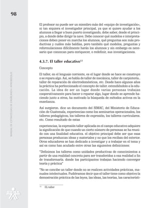 98
                                                   El profesor no puede ser un miembro más del «equipo de investigación»,
                                                   ni tan siquiera el investigador principal, ya que si quiere ayudar a los
                                                   alumnos a llegar a buen puerto investigando, debe saber, desde el princi-
                                                   pio, a donde debe dirigir la nave. Debe conocer qué modelos e interpreta-
                                                   ciones deben poner en marcha los alumnos, qué preguntas son más pro-
                                                   ductivas y cuáles más baldías, pero también qué modelos, preguntas y
                                                   reformulaciones difícilmente harán los alumnos y sin embargo es nece-
                                                   sario que conozcan para enriquecer, o redefinir, sus investigaciones.

                                                   4.3.7. El taller educativo12
                                                   Concepto
MANUAL DE ESTRATEGIAS DE ENSÑEANZA / APRENDIZAJE




                                                   El taller, en el lenguaje corriente, es el lugar donde se hace se construye
                                                   o se repara algo. Así, se habla de taller de mecánica, taller de carpintería..
                                                   taller de reparación de electrodomésticos, etc. Desde hace algunos años
                                                   la práctica ha perfeccionado el concepto de taller. extendiéndolo a la edu-
                                                   cación. La idea de ser un lugar donde varias personas trabajan
                                                   cooperativamente para hacer o reparar algo, lugar donde se aprende ha-
                                                   ciendo junto a otros; ha motivado la búsqueda de métodos activos en la
                                                   enseñanza.
                                                   Así surgieron. dice un documento del SIMAC, del Ministerio de Educa-
                                                   ción de Guatemala, experiencias como los seminarios operacionales; los
                                                   talleres pedagógicos; los talleres de expresión; los talleres curriculares.
                                                   etc. Como resultado de estas
                                                   experiencias, la expresión taller aplicada en el campo educativo adquiere
                                                   la significación de que cuando un cierto número de personas se ha reuni-
                                                   do con una finalidad educativa. el objetivo principal debe ser que esas
                                                   personas produzcan ideas y materiales y no que los reciban del exterior.
                                                   Otros educadores se han dedicado a investigar y a trabajar en el tema y
                                                   así es como han acuñado entre otras las siguientes definiciones:
                                                   “Definimos los talleres como unidades productivas de conocimientos a
                                                   partir de una realidad concreta para ser transferidos a esa realidad a fin
                                                   de transformarla. donde los participantes trabajan haciendo converger
                                                   teoría y práctica”
                                                   “No se concibe un taller donde no se realicen actividades prácticas, ma-
                                                   nuales intelectuales. Pudiéramos decir que el taller tiene como objetivo la
                                                   demostración práctica de las leyes, las ideas, las teorías, las característi-

                                                   12
                                                        EL taller
 