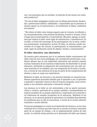 99
cas y los principios que se estudian. la solución de las tareas con conte-
nido productivo”
“Por eso el taller pedagógico resulta una vía idónea para formar, desarro-
llar y perfeccionar hábitos. habilidades.» capacidades que le permiten al
alumno operar en el conocimiento y al transformar el objeto, cambiarse
así mismos”.
“ Me refiero al taller como tiempo-espacio para la vivencia. la reflexión y
La conceptualización; como síntesis del pensar; el sentir y el hacer: Como
el lugar para la participación y el aprendizaje. Me gusta, agrega, la expre-
sión que explica el taller como lugar de manufactura y mentefactura. En
el taller; a través del interjuego de los participantes con la tarea, conflu-
yen pensamiento, sentimiento y acción. El taller; en síntesis, puede con-
vertirse en el lugar del vínculo, la participación, la comunicación y por
ende, lugar de producción social de objetos, hechos y conocimientos”.
El taller educativo: una alternativa
De nuestra parte pensamos que si no podemos hablar exactamente del
taller como de una nueva pedagogía, por considerarlo pretencioso, si po-
demos afirmar que es una importante alternativa que permite superar
muchas limitantes de las maneras tradicionales de desarrollar la acción
educativa, facilitando la adquisición del conocimiento por una más cer-
cana inserción en la realidad y por una integración de la teoría y la prác-
tica, a través de una instancia en la que se parte de las competencias del
alumno y pone en juego sus expectativas.
Mediante el taller, los docentes y los alumnos desafían en conjuntos pro-
blemas específicos buscando también que el aprender a ser, el aprender
a aprender y aprender a hacer se den de manera integrada, como corres-
ponde a una auténtica educación o formación integral.
Los alumnos en el taller se ven estimulados a dar su aporte personal,
crítico y creativo, partiendo de su propia realidad y transfomándose en
sujetos creadores de su propia experiencia y superando así la posición o
rol tradicional de simples receptores de la educación. Mediante él los
alumnos, en un proceso gradual se aproximan a la realidad descubriendo
los problemas que en ella se encuentran, a través de la acción-reflexión
inmediata o acción diferida.
El proceso pedagógico se centra en el desarrollo del alumno y se da como
resultado de la vivencia que éste tiene de su acción en terreno, formando
parte de un equipo de trabajo, y de la implementación teórica de esta
acción. La relación teoría-práctica es la dimensión del taller que intenta
 