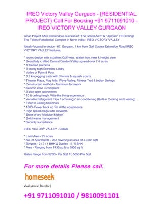 IREO Victory Valley Gurgaon – {RESIDENTIAL
 PROJECT} Call For Booking +91 9711091010 –
    IREO VICTORY VALLEY GURGAON
Good Project After tremendous success of “The Grand Arch” & “Uptown” IREO brings
The Tallest Residential Complex in North India – IREO VICTORY VALLEY

Ideally located in sector – 67, Gurgaon, 1 km from Golf Course Extension Road IREO
VICTORY VALLEY features;

* Iconic design with excellent Golf view, Water front view & Height view
* Beautifully crafted Central Garden/Valley spread over 7.4 acres
* 8 themed Gardens
* 3 storey high Entrance Lobby
* Valley of Palm & Pots
* 3.2 km jogging track with 3 tennis & squash courts
* Theater Plaza, Play hills, Wave Valley, Fitness Trail & Indian Swings
* Construction method – Aluminum formwork
* Seismic zone 4 complaint
* 3 side open apartments
* 10 ft ceiling height Villa-like living experience
* Variable Refrigerant Flow Technology” air conditioning (Built-in Cooling and Heating)
* Floor to Ceiling balconies
* 100% Power back up for all the equipments
* High speed mega size elevators
* State-of-art “Modular kitchen”
* Solid waste management
* Security surveillance

IREO VICTORY VALLEY - Details

* Land Area – 25 acres
* No. of Apartments – 762 covering an area of 2.3 mn sqft
* Simplex – 2 / 3 / 4 BHK & Duplex – 4 / 5 BHK
* Area – Ranging from 1435 sq ft to 6900 sq ft

Rates Range from 5250/- Per Sqft To 5650 Per Sqft.



For more details Please call.


Vivek Arora ( Director )


+91 9711091010 / 9810091101
 