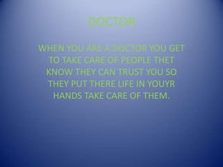 DOCTOR WHEN YOU ARE A DOCTOR YOU GET TO TAKE CARE OF PEOPLE THET KNOW THEY CAN TRUST YOU SO THEY PUT THERE LIFE IN YOUYR HANDS TAKE CARE OF THEM. 