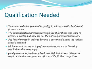 Qualification NeededTo become a doctor you need to qualify in science , maths health and further studies The educational requirements are significant for those who want to become a doctor, but they are not the only requirements necessary.Pay lots of money in order to become a doctor and attend the various schools involved. it’s important to stay on top of any new laws, exams or licensing regulations that may apply.good grades, a way to fund school, and high test scores, this career requires stamina and great sacrifice, and the field is competitive.