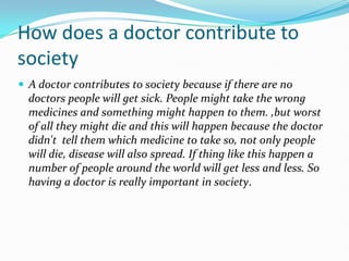 How does a doctor contribute to societyA doctor contributes to society because if there are no doctors people will get sick. People might take the wrong medicines and something might happen to them. ,but worst of all they might die and this will happen because the doctor didn't  tell them which medicine to take so, not only people will die, disease will also spread. If thing like this happen a number of people around the world will get less and less. So having a doctor is really important in society.  