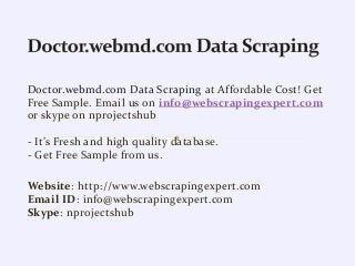 Doctor.webmd.com Data Scraping at Affordable Cost! Get
Free Sample. Email us on info@webscrapingexpert.com
or skype on nprojectshub
- It’s Fresh and high quality database.
- Get Free Sample from us.
Website: http://www.webscrapingexpert.com
Email ID: info@webscrapingexpert.com
Skype: nprojectshub
 