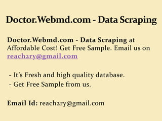 Doctor.Webmd.com - Data Scraping at
Affordable Cost! Get Free Sample. Email us on
reach2ry@gmail.com
- It’s Fresh and high quality database.
- Get Free Sample from us.
Email Id: reach2ry@gmail.com
 
