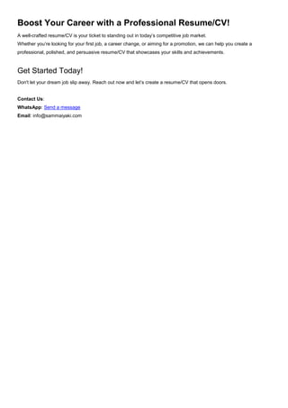Boost Your Career with a Professional Resume/CV!
A well-crafted resume/CV is your ticket to standing out in today’s competitive job market.
Whether you’re looking for your first job, a career change, or aiming for a promotion, we can help you create a
professional, polished, and persuasive resume/CV that showcases your skills and achievements.
Get Started Today!
Don't let your dream job slip away. Reach out now and let’s create a resume/CV that opens doors.
Contact Us:
WhatsApp: Send a message
Email: info@sammaiyaki.com
 