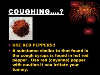 COUGHING….? USE RED PEPPERS!!  A substance similar to that found in the cough syrups is found in hot red pepper . Use red (cayenne) pepper with caution-it can irritate your tummy.  