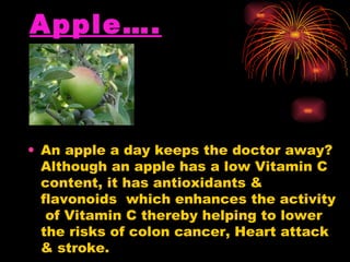 Apple…. An apple a day keeps the doctor away? Although an apple has a low Vitamin C content, it has antioxidants & flavonoids  which enhances the activity  of Vitamin C thereby helping to lower the risks of colon cancer, Heart attack & stroke.  