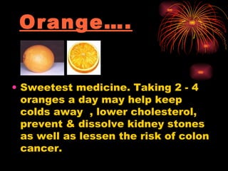 Orange…. Sweetest medicine. Taking 2 - 4 oranges a day may help keep colds away  , lower cholesterol, prevent & dissolve kidney stones as well as lessen the risk of colon cancer.  
