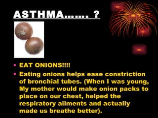 ASTHMA……. ? EAT ONIONS!!!!  Eating onions helps ease constriction of bronchial tubes. (When I was young, My mother would make onion packs to place on our chest, helped the respiratory ailments and actually made us breathe better). 