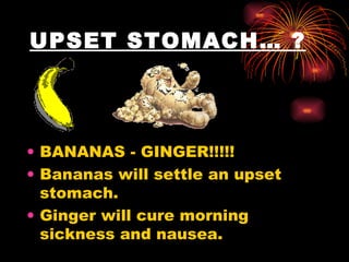 UPSET STOMACH… ?   BANANAS - GINGER!!!!!  Bananas will settle an upset stomach.  Ginger will cure morning sickness and nausea.  