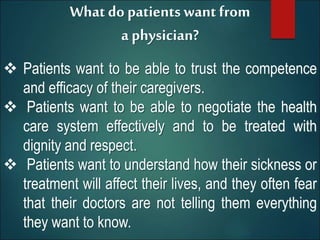 What do patients want from
a physician?
 Patients want to be able to trust the competence
and efficacy of their caregivers.
 Patients want to be able to negotiate the health
care system effectively and to be treated with
dignity and respect.
 Patients want to understand how their sickness or
treatment will affect their lives, and they often fear
that their doctors are not telling them everything
they want to know.
 