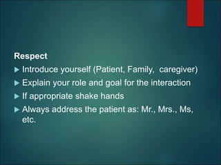 Respect
 Introduce yourself (Patient, Family, caregiver)
 Explain your role and goal for the interaction
 If appropriate shake hands
 Always address the patient as: Mr., Mrs., Ms,
etc.
 