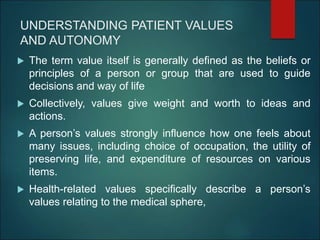 UNDERSTANDING PATIENT VALUES
AND AUTONOMY
 The term value itself is generally defined as the beliefs or
principles of a person or group that are used to guide
decisions and way of life
 Collectively, values give weight and worth to ideas and
actions.
 A person’s values strongly influence how one feels about
many issues, including choice of occupation, the utility of
preserving life, and expenditure of resources on various
items.
 Health-related values specifically describe a person’s
values relating to the medical sphere,
 