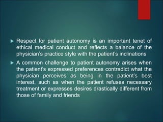  Respect for patient autonomy is an important tenet of
ethical medical conduct and reflects a balance of the
physician’s practice style with the patient’s inclinations
 A common challenge to patient autonomy arises when
the patient’s expressed preferences contradict what the
physician perceives as being in the patient’s best
interest, such as when the patient refuses necessary
treatment or expresses desires drastically different from
those of family and friends
 