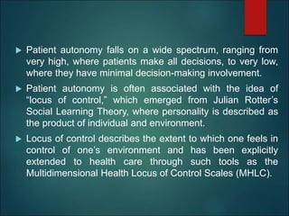  Patient autonomy falls on a wide spectrum, ranging from
very high, where patients make all decisions, to very low,
where they have minimal decision-making involvement.
 Patient autonomy is often associated with the idea of
“locus of control,” which emerged from Julian Rotter’s
Social Learning Theory, where personality is described as
the product of individual and environment.
 Locus of control describes the extent to which one feels in
control of one’s environment and has been explicitly
extended to health care through such tools as the
Multidimensional Health Locus of Control Scales (MHLC).
 