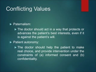 Conflicting Values
 Paternalism:
 The doctor should act in a way that protects or
advances the patient’s best interests, even if it
is against the patient’s will.
 Patient autonomy:
 The doctor should help the patient to make
real choice, and provide intervention under the
constraints of (a) informed consent and (b)
confidentiality.
 
