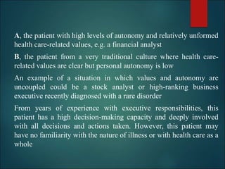 A, the patient with high levels of autonomy and relatively unformed
health care-related values, e.g. a financial analyst
B, the patient from a very traditional culture where health care-
related values are clear but personal autonomy is low
An example of a situation in which values and autonomy are
uncoupled could be a stock analyst or high-ranking business
executive recently diagnosed with a rare disorder
From years of experience with executive responsibilities, this
patient has a high decision-making capacity and deeply involved
with all decisions and actions taken. However, this patient may
have no familiarity with the nature of illness or with health care as a
whole
 