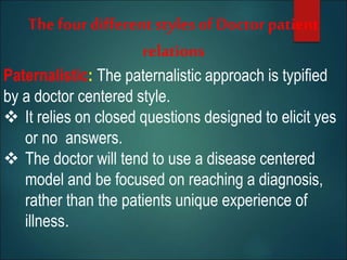 The four different stylesof Doctor patient
relations
Paternalistic: The paternalistic approach is typified
by a doctor centered style.
 It relies on closed questions designed to elicit yes
or no answers.
 The doctor will tend to use a disease centered
model and be focused on reaching a diagnosis,
rather than the patients unique experience of
illness.
 