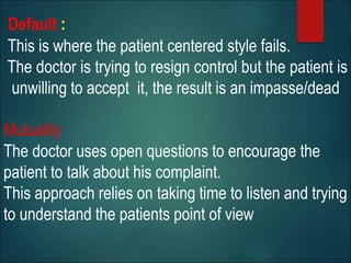 Default :
This is where the patient centered style fails.
The doctor is trying to resign control but the patient is
unwilling to accept it, the result is an impasse/dead
Mutuality
The doctor uses open questions to encourage the
patient to talk about his complaint.
This approach relies on taking time to listen and trying
to understand the patients point of view
 