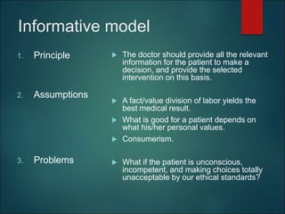 Informative model
1. Principle
2. Assumptions
3. Problems
 The doctor should provide all the relevant
information for the patient to make a
decision, and provide the selected
intervention on this basis.
 A fact/value division of labor yields the
best medical result.
 What is good for a patient depends on
what his/her personal values.
 Consumerism.
 What if the patient is unconscious,
incompetent, and making choices totally
unacceptable by our ethical standards?
 