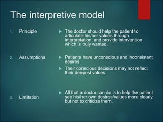 The interpretive model
1. Principle
2. Assumptions
3. Limitation
 The doctor should help the patient to
articulate his/her values through
interpretation, and provide intervention
which is truly wanted.
 Patients have unconscious and inconsistent
desires.
 Their conscious decisions may not reflect
their deepest values.
 All that a doctor can do is to help the patient
see his/her own desires/values more clearly,
but not to criticize them.
 