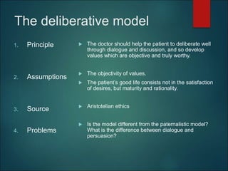 The deliberative model
1. Principle
2. Assumptions
3. Source
4. Problems
 The doctor should help the patient to deliberate well
through dialogue and discussion, and so develop
values which are objective and truly worthy.
 The objectivity of values.
 The patient’s good life consists not in the satisfaction
of desires, but maturity and rationality.
 Aristotelian ethics
 Is the model different from the paternalistic model?
What is the difference between dialogue and
persuasion?
 