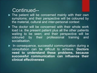 Continued--
 The patient will be concerned mainly with their own
symptoms; and their perspective will be coloured by
the material, cultural and inter-personal context
 The doctor will be concerned with their whole work
load i.e. the present patient plus all the other patients
waiting to be seen; and their perspective will be
coloured by their professional training and
socialisation.
 In consequence, successful communication during a
consultation can be difficult to achieve. Doctors
need to understand these problems, because
successful communication can influence their
clinical effectiveness
 
