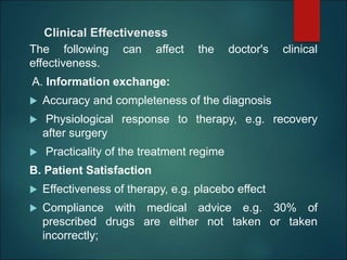 Clinical Effectiveness
The following can affect the doctor's clinical
effectiveness.
A. Information exchange:
 Accuracy and completeness of the diagnosis
 Physiological response to therapy, e.g. recovery
after surgery
 Practicality of the treatment regime
B. Patient Satisfaction
 Effectiveness of therapy, e.g. placebo effect
 Compliance with medical advice e.g. 30% of
prescribed drugs are either not taken or taken
incorrectly;
 