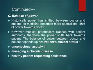 Continued---
C. Balance of power
 Historically power has shifted between doctor and
patient; as medicine becomes more specialised, shift
of power towards doctor.
 However medical paternalism clashes with patient
autonomy, therefore the power shifts back towards
patient. The balance of power between doctor and
patient depends up on: Patient’s clinical status :
 unconscious, acutely ill
 managing a chronic disease
 healthy patient requesting assistance
 