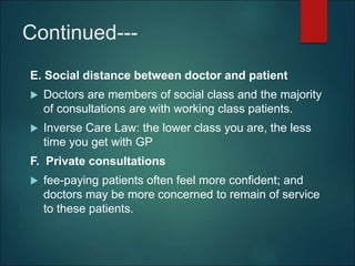 Continued---
E. Social distance between doctor and patient
 Doctors are members of social class and the majority
of consultations are with working class patients.
 Inverse Care Law: the lower class you are, the less
time you get with GP
F. Private consultations
 fee-paying patients often feel more confident; and
doctors may be more concerned to remain of service
to these patients.
 